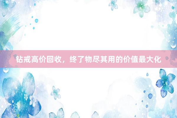 钻戒高价回收，终了物尽其用的价值最大化